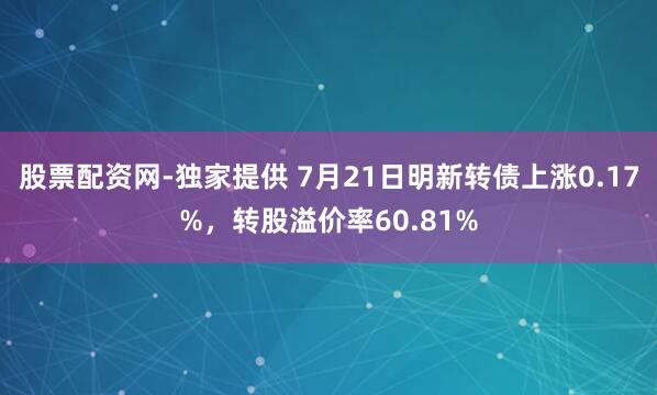 股票配资网-独家提供 7月21日明新转债上涨0.17%，转股溢价率60.81%