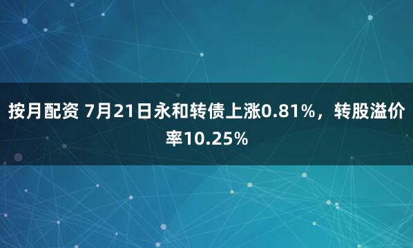 按月配资 7月21日永和转债上涨0.81%，转股溢价率10.25%