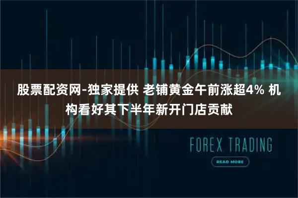 股票配资网-独家提供 老铺黄金午前涨超4% 机构看好其下半年新开门店贡献