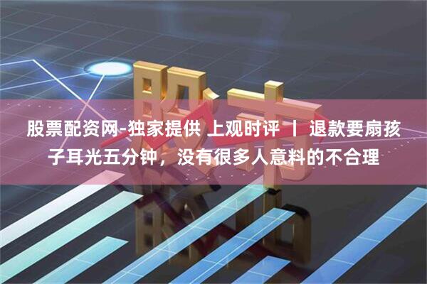 股票配资网-独家提供 上观时评 丨 退款要扇孩子耳光五分钟，没有很多人意料的不合理