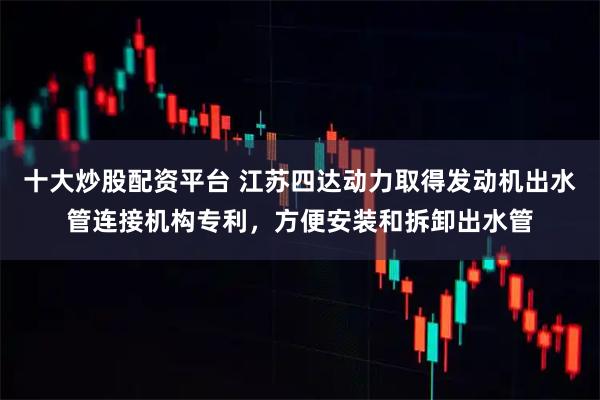 十大炒股配资平台 江苏四达动力取得发动机出水管连接机构专利，方便安装和拆卸出水管