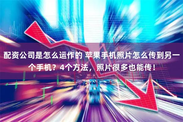 配资公司是怎么运作的 苹果手机照片怎么传到另一个手机？4个方法，照片很多也能传！