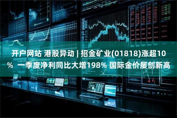 开户网站 港股异动 | 招金矿业(01818)涨超10%  一季度净利同比大增198% 国际金价屡创新高