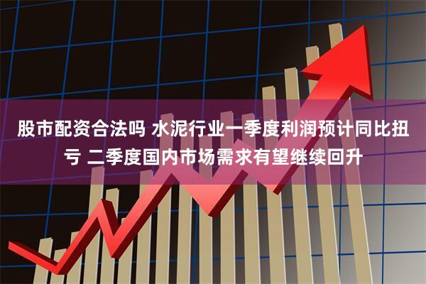 股市配资合法吗 水泥行业一季度利润预计同比扭亏 二季度国内市场需求有望继续回升