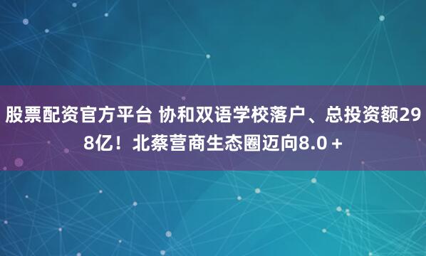 股票配资官方平台 协和双语学校落户、总投资额298亿！北蔡营商生态圈迈向8.0＋