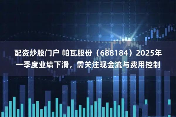 配资炒股门户 帕瓦股份（688184）2025年一季度业绩下滑，需关注现金流与费用控制