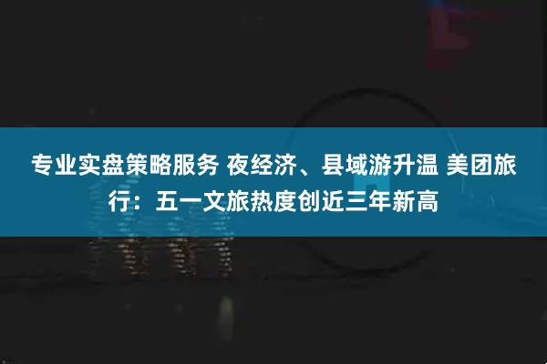 专业实盘策略服务 夜经济、县域游升温 美团旅行：五一文旅热度创近三年新高