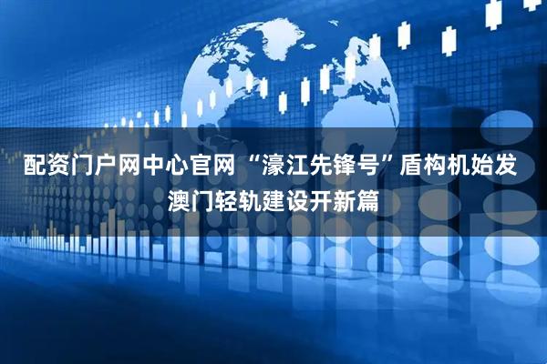 配资门户网中心官网 “濠江先锋号”盾构机始发 澳门轻轨建设开新篇
