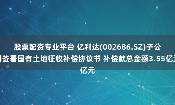 股票配资专业平台 亿利达(002686.SZ)子公司签署国有土地征收补偿协议书 补偿款总金额3.55亿元