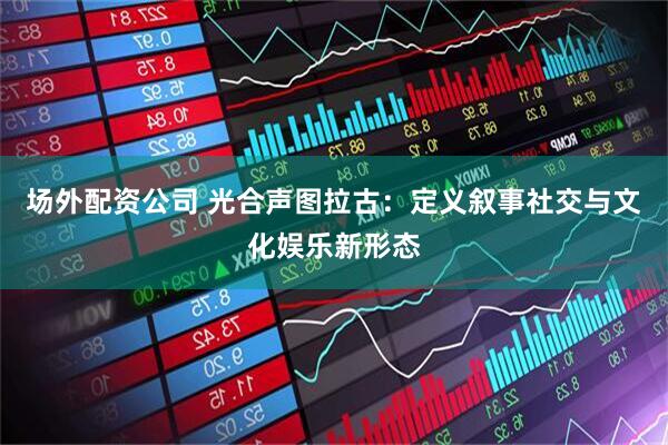场外配资公司 光合声图拉古：定义叙事社交与文化娱乐新形态