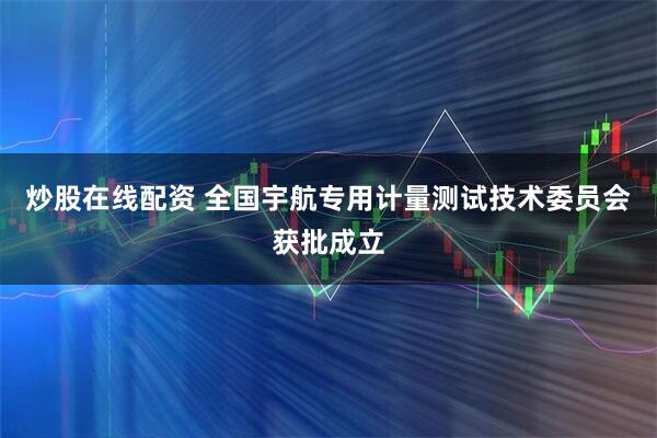 炒股在线配资 全国宇航专用计量测试技术委员会获批成立