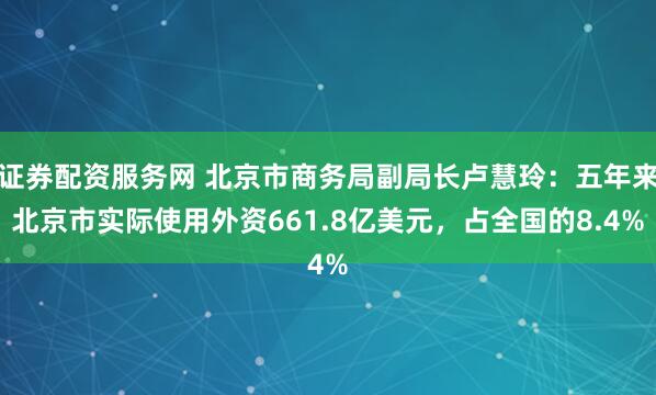 证券配资服务网 北京市商务局副局长卢慧玲：五年来北京市实际使用外资661.8亿美元，占全国的8.4%