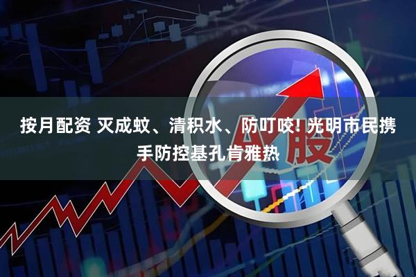 按月配资 灭成蚊、清积水、防叮咬! 光明市民携手防控基孔肯雅热