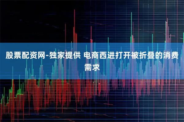 股票配资网-独家提供 电商西进打开被折叠的消费需求