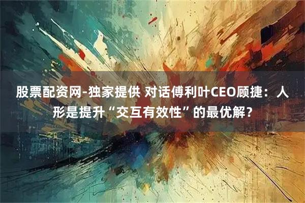 股票配资网-独家提供 对话傅利叶CEO顾捷：人形是提升“交互有效性”的最优解？
