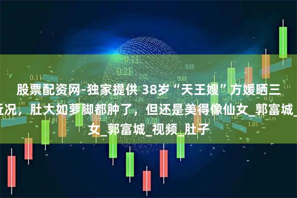 股票配资网-独家提供 38岁“天王嫂”方媛晒三胎孕晚期近况，肚大如萝脚都肿了，但还是美得像仙女_郭富城_视频_肚子