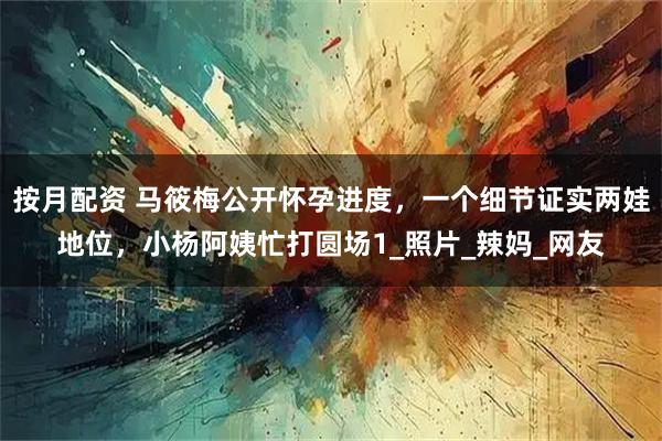 按月配资 马筱梅公开怀孕进度，一个细节证实两娃地位，小杨阿姨忙打圆场1_照片_辣妈_网友