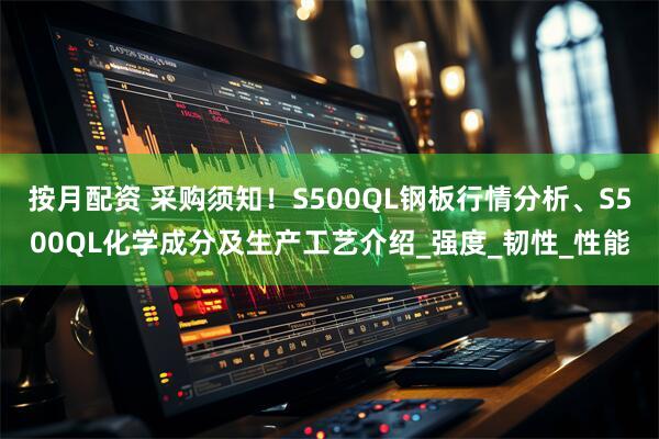 按月配资 采购须知！S500QL钢板行情分析、S500QL化学成分及生产工艺介绍_强度_韧性_性能